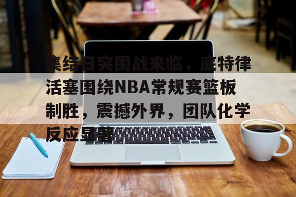 九游体育官网-关于集结日突围战来临，底特律活塞围绕NBA常规赛篮板制胜，震撼外界，团队化学反应显著的信息
