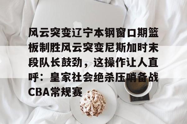 九游体育APP-风云突变辽宁本钢窗口期篮板制胜风云突变尼斯加时末段队长鼓劲，这操作让人直呼：皇家社会绝杀压哨备战CBA常规赛的简单介绍